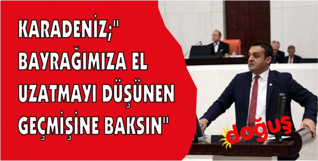 KARADENİZ;''BAYRAĞIMIZA EL UZATMAYI DÜŞÜNEN GEÇMİŞİNE BAKSIN''